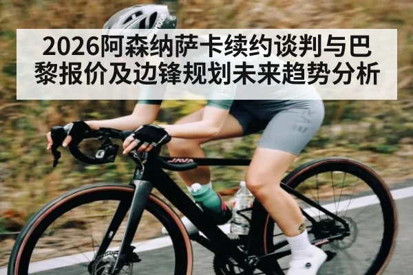 2026阿森纳萨卡续约谈判与巴黎报价及边锋规划未来趋势分析